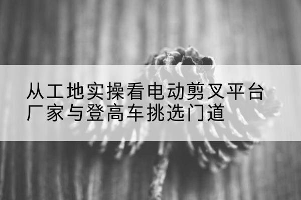 道真电动剪叉升降平台厂家-从工地实操看电动剪叉平台厂家与登高车挑选门道