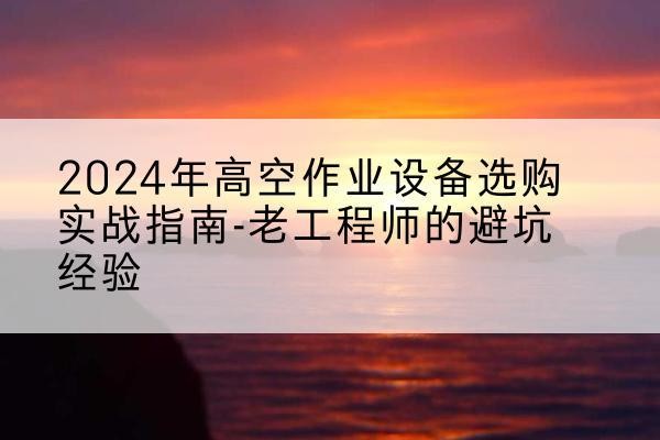 道真高空作业升降机厂家推荐-2024年高空作业设备选购实战指南-老工程师的避坑经验