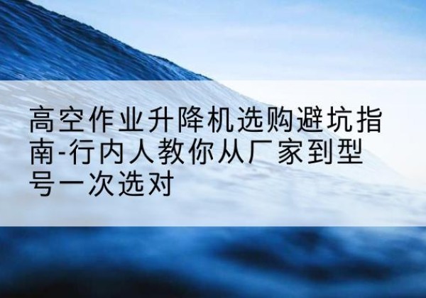 道真升降平台厂家-高空作业升降机选购避坑指南-行内人教你从厂家到型号一次选对