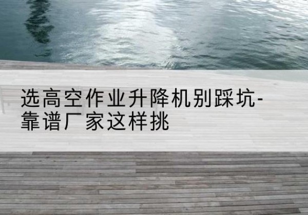 道真剪叉式升降机厂家-选高空作业升降机别踩坑-靠谱厂家这样挑