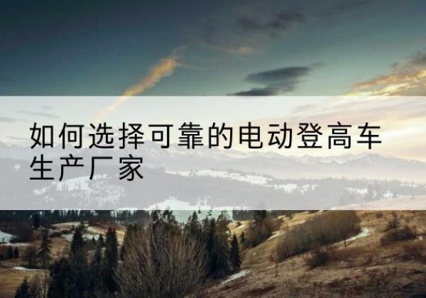 道真电动登高车厂家-如何选择可靠的电动登高车生产厂家