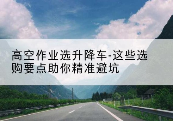 道真升降车厂家-高空作业选升降车-这些选购要点助你*避坑