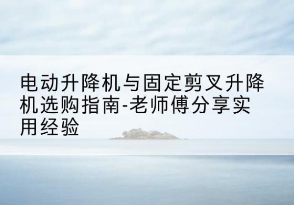 道真电动升降机怎么选-电动升降机与固定剪叉升降机选购指南-老师傅分享实用经验