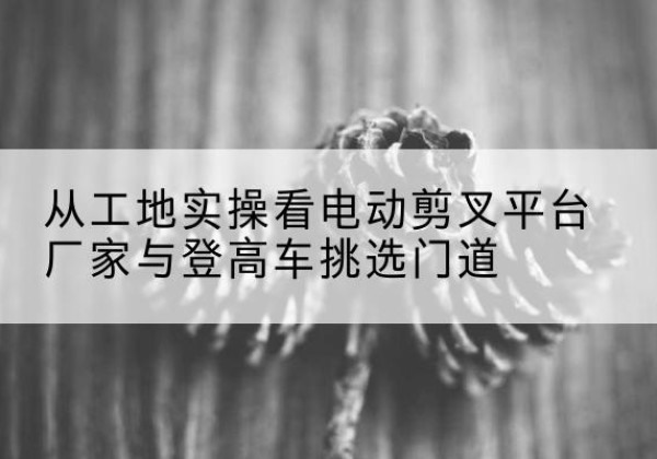 道真电动剪叉升降平台厂家-从工地实操看电动剪叉平台厂家与登高车挑选门道