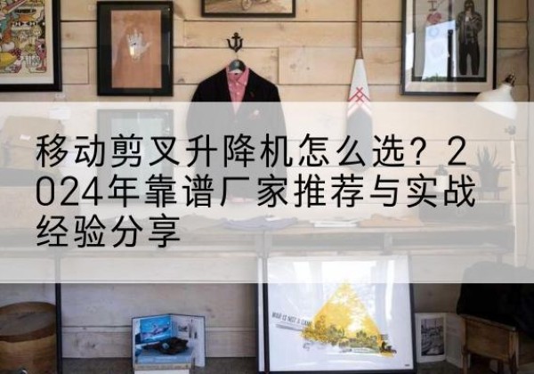 道真升降平台厂家推荐-移动剪叉升降机怎么选？2024年靠谱厂家推荐与实战经验分享