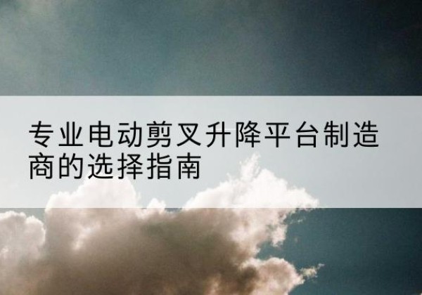 道真电动剪叉升降平台厂家-专业电动剪叉升降平台制造商的选择指南